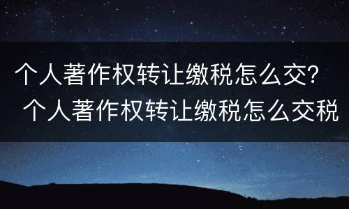 个人著作权转让缴税怎么交？ 个人著作权转让缴税怎么交税