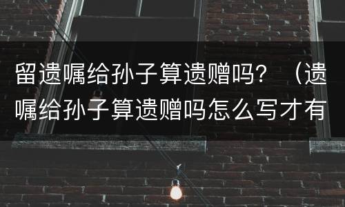 留遗嘱给孙子算遗赠吗？（遗嘱给孙子算遗赠吗怎么写才有效）