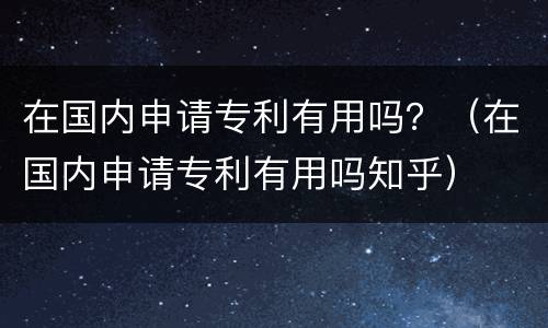 在国内申请专利有用吗？（在国内申请专利有用吗知乎）