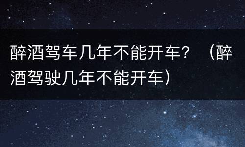 醉酒驾车几年不能开车？（醉酒驾驶几年不能开车）