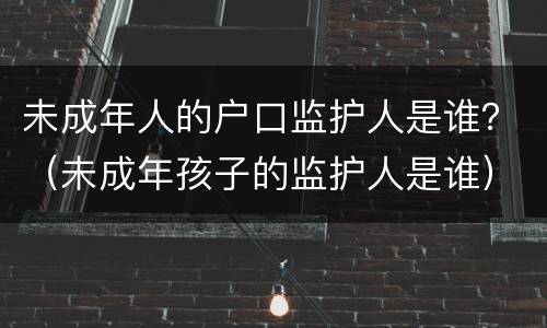 未成年人的户口监护人是谁？（未成年孩子的监护人是谁）