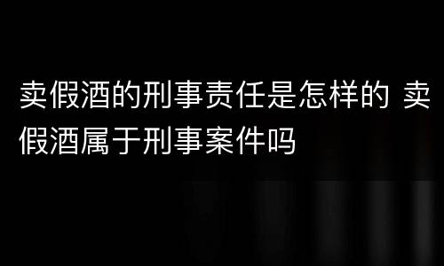 卖假酒的刑事责任是怎样的 卖假酒属于刑事案件吗