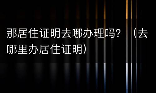 那居住证明去哪办理吗？（去哪里办居住证明）
