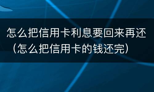 怎么把信用卡利息要回来再还（怎么把信用卡的钱还完）