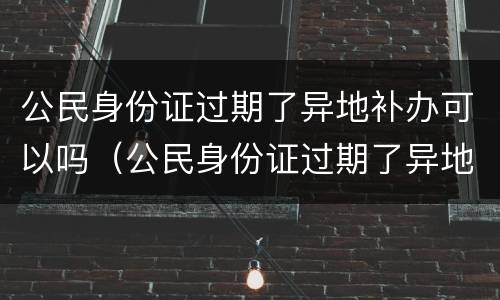 公民身份证过期了异地补办可以吗（公民身份证过期了异地补办可以吗要多久）