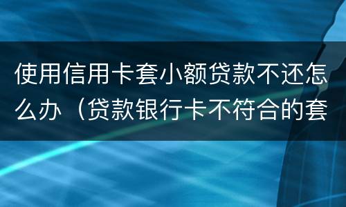 使用信用卡套小额贷款不还怎么办（贷款银行卡不符合的套路还用还吗）
