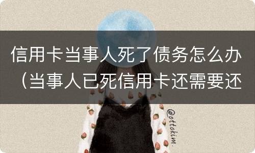 信用卡当事人死了债务怎么办（当事人已死信用卡还需要还吗）