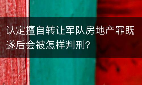 认定擅自转让军队房地产罪既遂后会被怎样判刑？