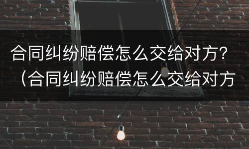 合同纠纷赔偿怎么交给对方？（合同纠纷赔偿怎么交给对方财产）