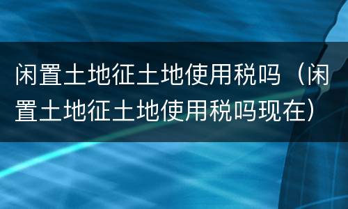 闲置土地征土地使用税吗（闲置土地征土地使用税吗现在）