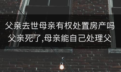 父亲去世母亲有权处置房产吗 父亲死了,母亲能自己处理父亲房产吗