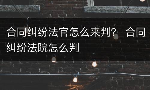 合同纠纷法官怎么来判？ 合同纠纷法院怎么判