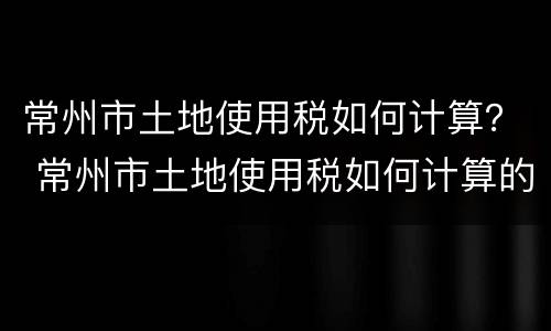 常州市土地使用税如何计算？ 常州市土地使用税如何计算的