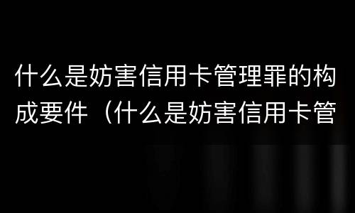 什么是妨害信用卡管理罪的构成要件（什么是妨害信用卡管理罪的构成要件有哪些）