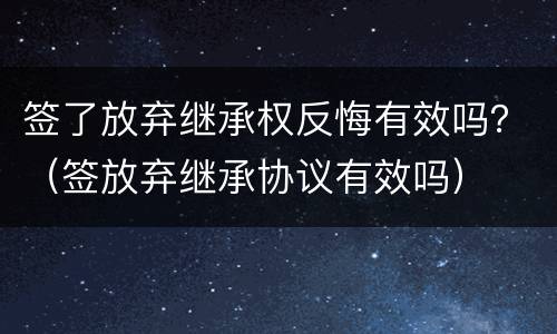 签了放弃继承权反悔有效吗？（签放弃继承协议有效吗）