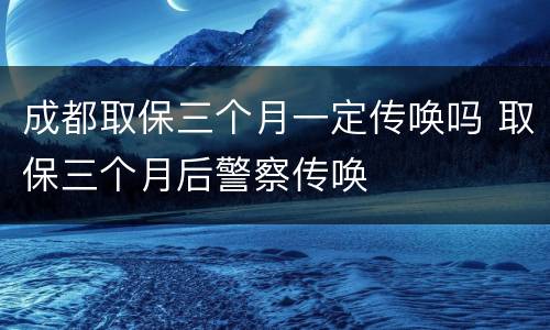 成都取保三个月一定传唤吗 取保三个月后警察传唤