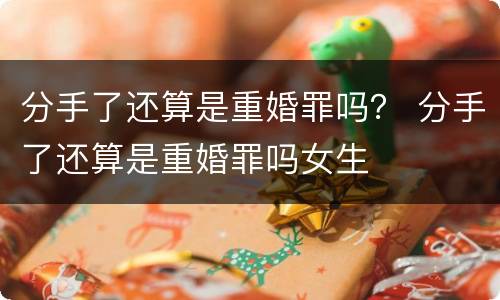 分手了还算是重婚罪吗？ 分手了还算是重婚罪吗女生