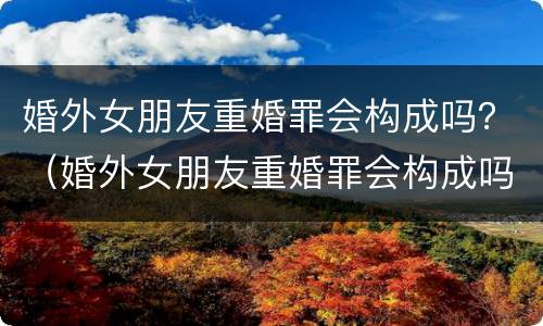 婚外女朋友重婚罪会构成吗？（婚外女朋友重婚罪会构成吗）