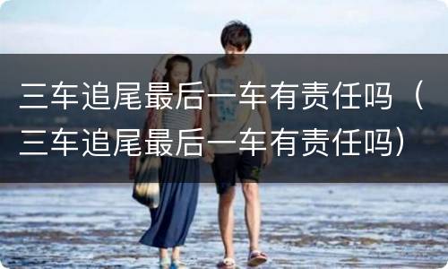 三车追尾最后一车有责任吗（三车追尾最后一车有责任吗）