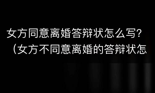 女方同意离婚答辩状怎么写？（女方不同意离婚的答辩状怎么写）
