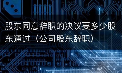 股东同意辞职的决议要多少股东通过（公司股东辞职）