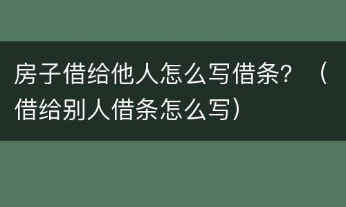 房子借给他人怎么写借条？（借给别人借条怎么写）