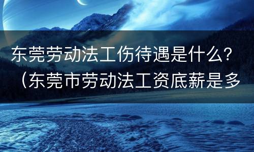 东莞劳动法工伤待遇是什么？（东莞市劳动法工资底薪是多少）