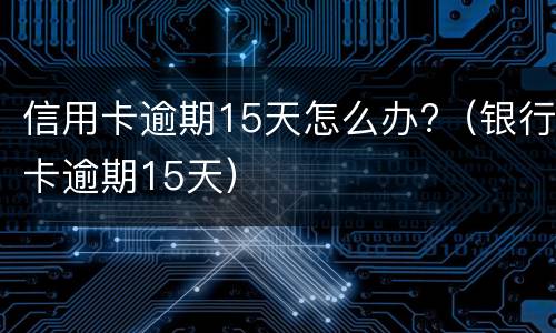 信用卡逾期15天怎么办?（银行卡逾期15天）