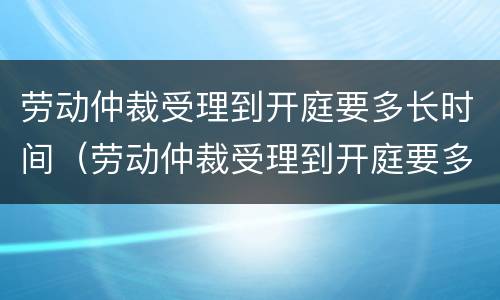 劳动仲裁受理到开庭要多长时间（劳动仲裁受理到开庭要多长时间呢）