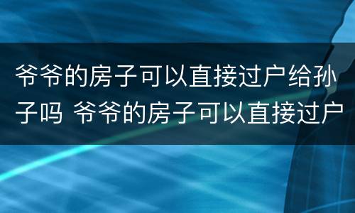 爷爷的房子可以直接过户给孙子吗 爷爷的房子可以直接过户给孙子吗交哪些税