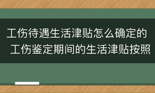工伤待遇生活津贴怎么确定的 工伤鉴定期间的生活津贴按照什么发放