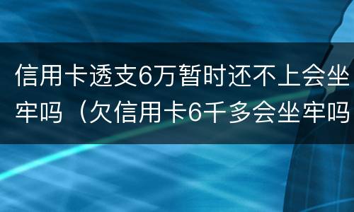 信用卡透支6万暂时还不上会坐牢吗（欠信用卡6千多会坐牢吗）