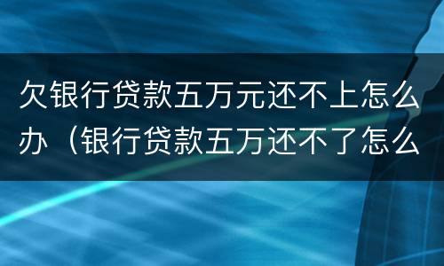 欠银行贷款五万元还不上怎么办（银行贷款五万还不了怎么办）
