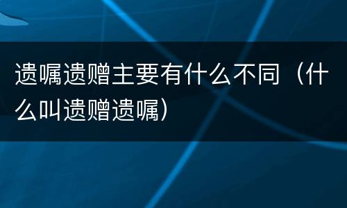 遗嘱遗赠主要有什么不同（什么叫遗赠遗嘱）