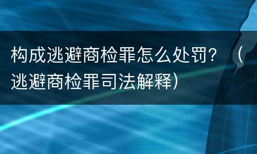 构成逃避商检罪怎么处罚？（逃避商检罪司法解释）