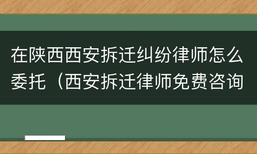 在陕西西安拆迁纠纷律师怎么委托（西安拆迁律师免费咨询）