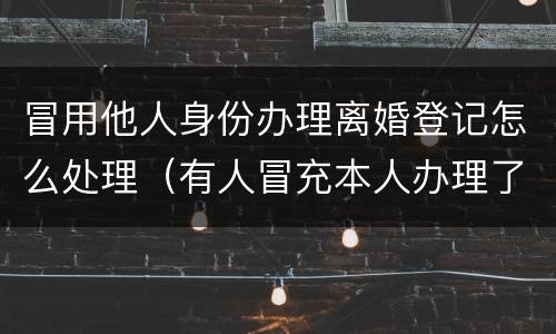 冒用他人身份办理离婚登记怎么处理（有人冒充本人办理了离婚手续）