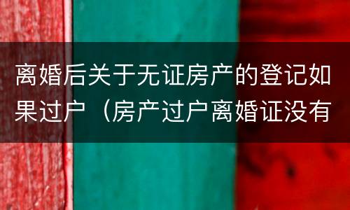离婚后关于无证房产的登记如果过户（房产过户离婚证没有了可以吗）