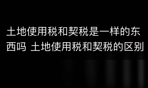土地使用税和契税是一样的东西吗 土地使用税和契税的区别