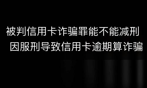 被判信用卡诈骗罪能不能减刑 因服刑导致信用卡逾期算诈骗罪吗