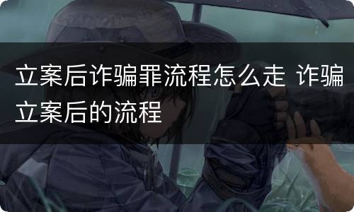 立案后诈骗罪流程怎么走 诈骗立案后的流程