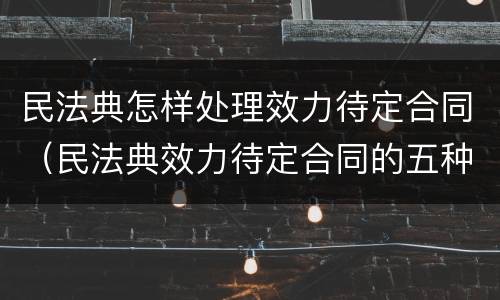 民法典怎样处理效力待定合同（民法典效力待定合同的五种情形）