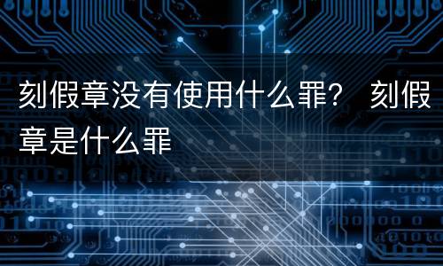刻假章没有使用什么罪？ 刻假章是什么罪