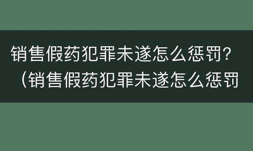销售假药犯罪未遂怎么惩罚？（销售假药犯罪未遂怎么惩罚他）
