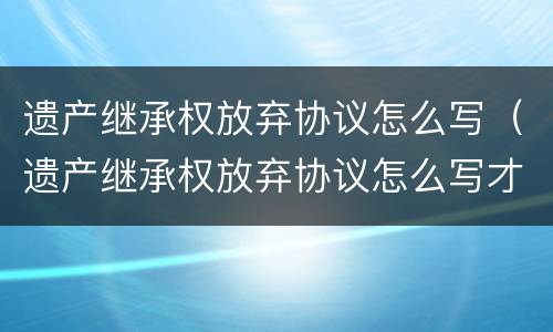 遗产继承权放弃协议怎么写（遗产继承权放弃协议怎么写才有效）