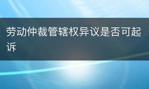 劳动仲裁管辖权异议是否可起诉