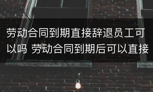 劳动合同到期直接辞退员工可以吗 劳动合同到期后可以直接辞退吗