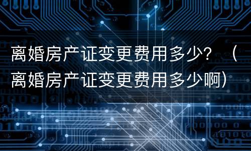 离婚房产证变更费用多少？（离婚房产证变更费用多少啊）