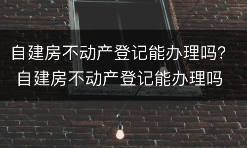 自建房不动产登记能办理吗？ 自建房不动产登记能办理吗