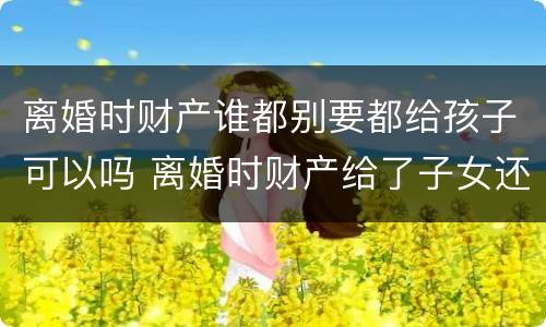 离婚时财产谁都别要都给孩子可以吗 离婚时财产给了子女还能要回吗